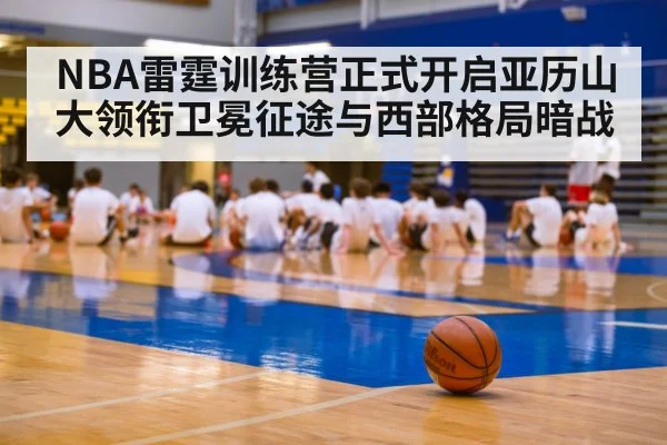 NBA雷霆训练营正式开启亚历山大领衔卫冕征途与西部格局暗战