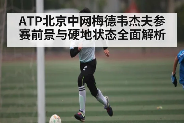 ATP北京中网梅德韦杰夫参赛前景与硬地状态全面解析
