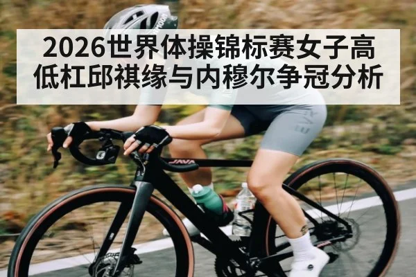 2026世界体操锦标赛女子高低杠邱祺缘与内穆尔争冠分析