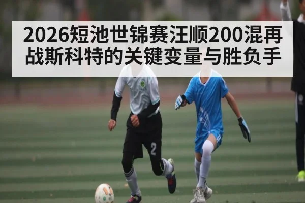 2026短池世锦赛汪顺200混再战斯科特的关键变量与胜负手